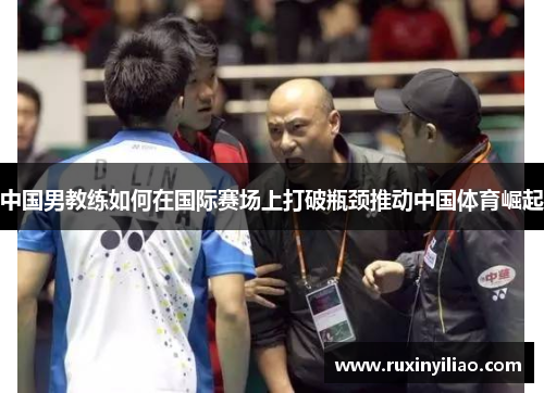 中国男教练如何在国际赛场上打破瓶颈推动中国体育崛起