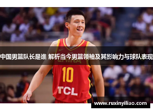 中国男篮队长是谁 解析当今男篮领袖及其影响力与球队表现