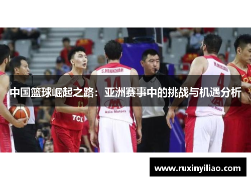 中国篮球崛起之路：亚洲赛事中的挑战与机遇分析