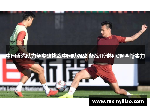 中国香港队力争突破挑战中国队强敌 备战亚洲杯展现全新实力