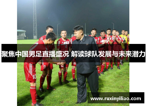 聚焦中国男足直播盛况 解读球队发展与未来潜力