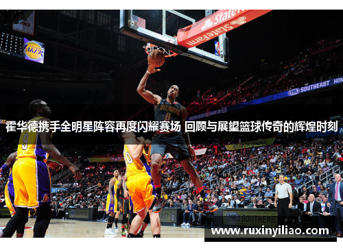 霍华德携手全明星阵容再度闪耀赛场 回顾与展望篮球传奇的辉煌时刻