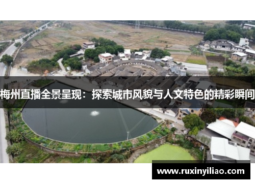 梅州直播全景呈现：探索城市风貌与人文特色的精彩瞬间